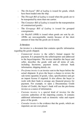 129
- The On-board” Bill of Lading is issued for goods, which
have been loaded onto the ship.
- The Through Bill of Lading is issued when the goods are to
be transported by more than one carrier.
- The Container Bill of Lading is issued for the transportation
of containerized goods).
- The Groupage Bill of Lading is issued for grouped
consignments.
- Air Waybill (AWB) is issued when goods are sent by air.
AWBs are non-negotiable, mainly because of the short
amount of time that the goods are in transit.
2) Invoices
An invoice is a document that contains specific information
regarding the goods shipped.
- Commercial invoice is the seller’s formal request for
payment. It is prepared by the seller/exporter and addressed
to the buyer/importer. The invoice identifies the buyer and
seller, describes the goods sold and all terms of sale,
including Incoterms, payment terms, relevant bank
information, shipping details, etc.
- Pro-forma invoice is an invoice sent to the buyer before the
actual shipment. It gives the buyer a chance to review the
sale terms (quantity of goods, value, specifications) and get
an import license if required. It also allows the buyer to
work with their bank to arrange any financial process for
payment. For example, to open a Documentary Credit
(Letter of Credit), the buyer’s bank will use the pro-forma
invoice as a source of information.
- Customs invoice is a special kind of invoice for the
customs authorities of the importing country. It contains
additional information such as domestic value and export
price of the goods.
- Consular invoice is the evidence that the goods, which are
imported, are not over-priced.
 