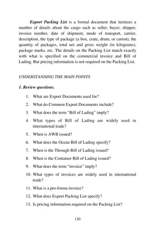 130
Export Packing List is a formal document that itemizes a
number of details about the cargo such as seller, buyer, shipper,
invoice number, date of shipment, mode of transport, carrier,
description, the type of package (a box, crate, drum, or carton), the
quantity of packages, total net and gross weight (in kilograms),
package marks, etc. The details on the Packing List match exactly
with what is specified on the commercial invoice and Bill of
Lading. But pricing information is not required on the Packing List.
UNDERSTANDING THE MAIN POINTS
1. Review questions.
1. What are Export Documents used for?
2. What do Common Export Documents include?
3. What does the term “Bill of Lading” imply?
4. What types of Bill of Lading are widely used in
international trade?
5. When is AWB issued?
6. What does the Ocean Bill of Lading specify?
7. When is the Through Bill of Lading issued?
8. When is the Container Bill of Lading issued?
9. What does the term “invoice” imply?
10. What types of invoices are widely used in international
trade?
11. What is a pro-forma invoice?
12. What does Export Packing List specify?
13. Is pricing information required on the Packing List?
 