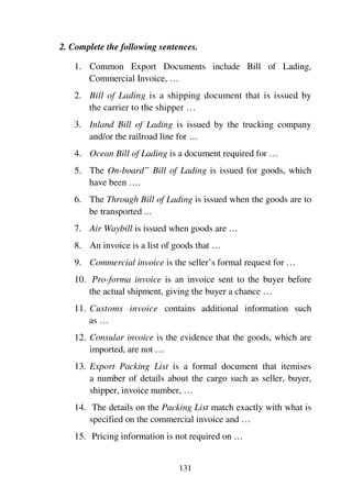 131
2. Complete the following sentences.
1. Common Export Documents include Bill of Lading,
Commercial Invoice, …
2. Bill of Lading is a shipping document that is issued by
the carrier to the shipper …
3. Inland Bill of Lading is issued by the trucking company
and/or the railroad line for …
4. Ocean Bill of Lading is a document required for …
5. The On-board” Bill of Lading is issued for goods, which
have been ….
6. The Through Bill of Lading is issued when the goods are to
be transported ...
7. Air Waybill is issued when goods are …
8. An invoice is a list of goods that …
9. Commercial invoice is the seller’s formal request for …
10. Pro-forma invoice is an invoice sent to the buyer before
the actual shipment, giving the buyer a chance …
11. Customs invoice contains additional information such
as …
12. Consular invoice is the evidence that the goods, which are
imported, are not …
13. Export Packing List is a formal document that itemises
a number of details about the cargo such as seller, buyer,
shipper, invoice number, …
14. The details on the Packing List match exactly with what is
specified on the commercial invoice and …
15. Pricing information is not required on …
 