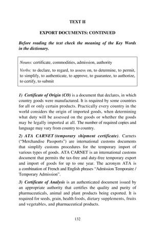 132
TEXT II
EXPORT DOCUMENTS: CONTINUED
Before reading the text check the meaning of the Key Words
in the dictionary.
Nouns: certificate, commodities, admission, authority
Verbs: to declare, to regard, to assess on, to determine, to permit,
to simplify, to authenticate, to approve, to guarantee, to authorize,
to certify, to submit
1) Certificate of Origin (CO) is a document that declares, in which
country goods were manufactured. It is required by some countries
for all or only certain products. Practically every country in the
world considers the origin of imported goods, when determining
what duty will be assessed on the goods or whether the goods
may be legally imported at all. The number of required copies and
language may vary from country to country.
2) ATA CARNET (temporary shipment certificate). Carnets
(“Merchandise Passports”) are international customs documents
that simplify customs procedures for the temporary import of
various types of goods. ATA CARNET is an international customs
document that permits the tax-free and duty-free temporary export
and import of goods for up to one year. The acronym ATA is
a combination of French and English phrases “Admission Temporaire /
Temporary Admission”.
3) Certificate of Analysis is an authenticated document issued by
an appropriate authority that certifies the quality and purity of
pharmaceuticals, animal and plant products being exported. It is
required for seeds, grain, health foods, dietary supplements, fruits
and vegetables, and pharmaceutical products.
 