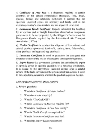 133
4) Certificate of Free Sale is a document required in certain
countries or for certain commodities (biologics, food, drugs,
medical devices and veterinary medicine). It certifies that the
specified imported goods are normally and freely sold in the
exporting country’s open markets and are approved for export.
5) Dangerous Goods Certificate. Exports submitted for handling
by air carriers and air freight forwarders classified as dangerous
goods need to be accompanied by the Shipper’s Declaration for
Dangerous Goods required by the International Air Transport
Association (IATA).
6) Health Certificate is required for shipment of live animals and
animal products (processed foodstuffs, poultry, meat, fish seafood,
dairy products, and eggs and egg products).
7) Insurance Certificate is used to guarantee the consignee that
insurance will cover the loss of or damage to the cargo during transit.
8) Export License is a government document that authorizes the export
of specific goods in specific quantities to a particular destination.
It is issued by the appropriate licensing agency after a careful
review of the facts surrounding the given export transaction. It is up
to the exporter to determine whether the product requires a license.
UNDERSTANDING THE MAIN POINTS
1. Review questions.
1. What does Certificate of Origin declare?
2. What do carnets simplify?
3. What is ATA CARNET?
4. What is Certificate of Analysis required for?
5. What does Certificate of Free Sale certify?
6. What is Health Certificate required for?
7. What is Insurance Certificate used for?
8. What does Export License authorize?
 