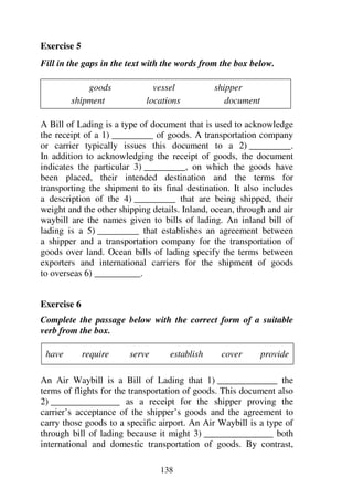 138
Exercise 5
Fill in the gaps in the text with the words from the box below.
goods vessel shipper
shipment locations document
A Bill of Lading is a type of document that is used to acknowledge
the receipt of a 1) _________ of goods. A transportation company
or carrier typically issues this document to a 2) _________.
In addition to acknowledging the receipt of goods, the document
indicates the particular 3) _________, on which the goods have
been placed, their intended destination and the terms for
transporting the shipment to its final destination. It also includes
a description of the 4) _________ that are being shipped, their
weight and the other shipping details. Inland, ocean, through and air
waybill are the names given to bills of lading. An inland bill of
lading is a 5) _________ that establishes an agreement between
a shipper and a transportation company for the transportation of
goods over land. Ocean bills of lading specify the terms between
exporters and international carriers for the shipment of goods
to overseas 6) __________.
Exercise 6
Complete the passage below with the correct form of a suitable
verb from the box.
have require serve establish cover provide
An Air Waybill is a Bill of Lading that 1) _____________ the
terms of flights for the transportation of goods. This document also
2) _______________ as a receipt for the shipper proving the
carrier’s acceptance of the shipper’s goods and the agreement to
carry those goods to a specific airport. An Air Waybill is a type of
through bill of lading because it might 3) _______________ both
international and domestic transportation of goods. By contrast,
 