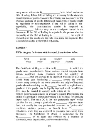 139
many ocean shipments 4) ______________ both inland and ocean
bills of lading. Inland bills of lading are necessary for the domestic
transportation of goods. Ocean bills of lading are necessary for the
overseas carriage of goods. Inland and ocean bills of lading might
be negotiable or non-negotiable. If the bill of lading is non-
negotiable, the transportation carrier is required to
5) ____________ delivery only to the consignee named in the
document. If the Bill of Lading is negotiable, the person who has
ownership of the Bill of Lading 6) _____________ the right of
ownership of the goods and the right to re-route the shipment. This
is sometimes called a bearer Bill of Lading.
Exercise 7
Fill in the gaps in the text with the words from the box below.
tariff goods product duty
trade credit exporter country
The Certificate of Origin verifies the1) _________ , in which the
goods were manufactured. Some nations restrict imports from
certain countries; many countries limit the quantity of
2) _________ that are allowed to be imported. Millions of COs are
issued every year facilitating 3) ________ around the world.
Almost every country in the world considers the origin of imported
goods when determining the 4) ________ that will be applied to the
goods or if the goods may be legally imported at all. In addition,
COs may be needed to comply with letters of 5) __________,
foreign customs requirements or a buyer’s request. Determining the
origin of a product is important because it is essential for applying
import tariffs. The main CO is the ‘non-preferential type,’ which
certifies that the country a particular 6) _________ originates from
does not qualify for any preferential treatment. A ‘preferential’
certificate enables products to benefit from 7) _________
reductions, when they are exported to countries that extend these
privileges. The Certificate of Origin is completed by the
8) __________ or its agent and certified by a chamber of
commerce, trade organization, and/or consular office.
 
