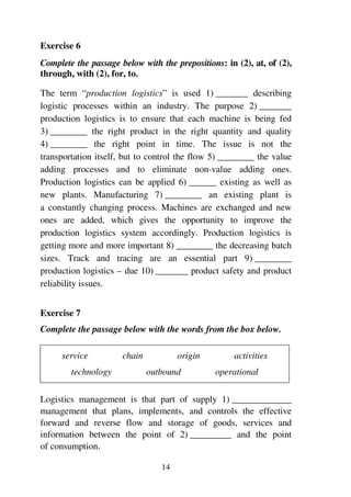 14
Exercise 6
Complete the passage below with the prepositions: in (2), at, of (2),
through, with (2), for, to.
The term “production logistics” is used 1) _______ describing
logistic processes within an industry. The purpose 2) _______
production logistics is to ensure that each machine is being fed
3) ________ the right product in the right quantity and quality
4) ________ the right point in time. The issue is not the
transportation itself, but to control the flow 5) ________ the value
adding processes and to eliminate non-value adding ones.
Production logistics can be applied 6) ______ existing as well as
new plants. Manufacturing 7) ________ an existing plant is
a constantly changing process. Machines are exchanged and new
ones are added, which gives the opportunity to improve the
production logistics system accordingly. Production logistics is
getting more and more important 8) ________ the decreasing batch
sizes. Track and tracing are an essential part 9) ________
production logistics – due 10) _______ product safety and product
reliability issues.
Exercise 7
Complete the passage below with the words from the box below.
service chain origin activities
technology outbound operational
Logistics management is that part of supply 1) _____________
management that plans, implements, and controls the effective
forward and reverse flow and storage of goods, services and
information between the point of 2) _________ and the point
of consumption.
 