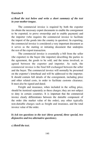 140
Exercise 8
a) Read the text below and write a short summary of the text
in your mother tongue.
The commercial invoice is required by both the exporter
(to obtain the necessary export documents to enable the consignment
to be exported, to prove ownership and to enable payment) and
the importer (who requires the commercial invoice to facilitate
the import of the goods into the country in question). In exporting,
the commercial invoice is considered a very important document as
it serves as the starting or initiating document that underpins
the rest of the export transaction.
The commercial invoice is essentially a bill from the seller
(the exporter) to the buyer (the importer) describing the parties to
the agreement, the goods to be sold, and the terms involved, as
agreed between the exporter and importer. As such, the
commercial invoice is the final bill exchanged between the seller
and the buyer. The commercial invoice will normally be presented
on the exporter’s letterhead and will be addressed to the importer.
It should contain full details of the consignment, including price
and other related costs, in order to facilitate customs clearance.
It must also be signed and dated.
Freight and insurance, when included in the selling price,
should be itemized separately as these charges; they are not subject
to duty in certain countries. It is important that the commercial
invoice clearly differentiates between the dutiable component of
the order (the market value of the order), any other typically
non-dutiable charges such as freight and insurance, and the total
invoice value of the order.
b) Ask ten questions to the text (three general, three special, two
disjunctive and two alternative questions).
c) Retell the text.
 