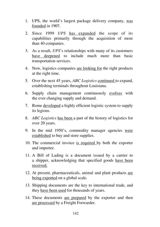 142
1. UPS, the world’s largest package delivery company, was
founded in 1907.
2. Since 1999 UPS has expanded the scope of its
capabilities primarily through the acquisition of more
than 40 companies.
3. As a result, UPS’s relationships with many of its customers
have deepened to include much more than basic
transportation services.
4. Now, logistics companies are looking for the right products
at the right time.
5. Over the next 45 years, ABC Logistics continued to expand,
establishing terminals throughout Louisiana.
6. Supply chain management continuously evolves with
the ever changing supply and demand.
7. Rome developed a highly efficient logistic system to supply
its legions.
8. ABC Logistics has been a part of the history of logistics for
over 20 years.
9. In the mid 1950’s, commodity manager agencies were
established to buy and store supplies.
10. The commercial invoice is required by both the exporter
and importer.
11. A Bill of Lading is a document issued by a carrier to
a shipper, acknowledging that specified goods have been
received.
12. At present, pharmaceuticals, animal and plant products are
being exported on a global scale.
13. Shipping documents are the key to international trade, and
they have been used for thousands of years.
14. These documents are prepared by the exporter and then
are processed by a Freight Forwarder.
 
