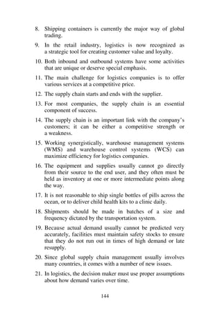144
8. Shipping containers is currently the major way of global
trading.
9. In the retail industry, logistics is now recognized as
a strategic tool for creating customer value and loyalty.
10. Both inbound and outbound systems have some activities
that are unique or deserve special emphasis.
11. The main challenge for logistics companies is to offer
various services at a competitive price.
12. The supply chain starts and ends with the supplier.
13. For most companies, the supply chain is an essential
component of success.
14. The supply chain is an important link with the company’s
customers; it can be either a competitive strength or
a weakness.
15. Working synergistically, warehouse management systems
(WMS) and warehouse control systems (WCS) can
maximize efficiency for logistics companies.
16. The equipment and supplies usually cannot go directly
from their source to the end user, and they often must be
held as inventory at one or more intermediate points along
the way.
17. It is not reasonable to ship single bottles of pills across the
ocean, or to deliver child health kits to a clinic daily.
18. Shipments should be made in batches of a size and
frequency dictated by the transportation system.
19. Because actual demand usually cannot be predicted very
accurately, facilities must maintain safety stocks to ensure
that they do not run out in times of high demand or late
resupply.
20. Since global supply chain management usually involves
many countries, it comes with a number of new issues.
21. In logistics, the decision maker must use proper assumptions
about how demand varies over time.
 