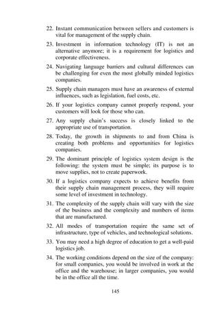 145
22. Instant communication between sellers and customers is
vital for management of the supply chain.
23. Investment in information technology (IT) is not an
alternative anymore; it is a requirement for logistics and
corporate effectiveness.
24. Navigating language barriers and cultural differences can
be challenging for even the most globally minded logistics
companies.
25. Supply chain managers must have an awareness of external
influences, such as legislation, fuel costs, etc.
26. If your logistics company cannot properly respond, your
customers will look for those who can.
27. Any supply chain’s success is closely linked to the
appropriate use of transportation.
28. Today, the growth in shipments to and from China is
creating both problems and opportunities for logistics
companies.
29. The dominant principle of logistics system design is the
following: the system must be simple; its purpose is to
move supplies, not to create paperwork.
30. If a logistics company expects to achieve benefits from
their supply chain management process, they will require
some level of investment in technology.
31. The complexity of the supply chain will vary with the size
of the business and the complexity and numbers of items
that are manufactured.
32. All modes of transportation require the same set of
infrastructure, type of vehicles, and technological solutions.
33. You may need a high degree of education to get a well-paid
logistics job.
34. The working conditions depend on the size of the company:
for small companies, you would be involved in work at the
office and the warehouse; in larger companies, you would
be in the office all the time.
 