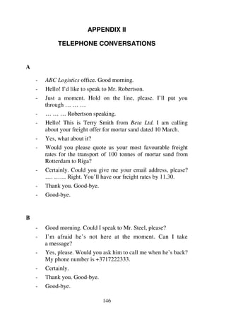 146
APPENDIX II
TELEPHONE CONVERSATIONS
A
- ABC Logistics office. Good morning.
- Hello! I’d like to speak to Mr. Robertson.
- Just a moment. Hold on the line, please. I’ll put you
through … … …
- … … … Robertson speaking.
- Hello! This is Terry Smith from Beta Ltd. I am calling
about your freight offer for mortar sand dated 10 March.
- Yes, what about it?
- Would you please quote us your most favourable freight
rates for the transport of 100 tonnes of mortar sand from
Rotterdam to Riga?
- Certainly. Could you give me your email address, please?
…. …… Right. You’ll have our freight rates by 11.30.
- Thank you. Good-bye.
- Good-bye.
B
- Good morning. Could I speak to Mr. Steel, please?
- I’m afraid he’s not here at the moment. Can I take
a message?
- Yes, please. Would you ask him to call me when he’s back?
My phone number is +3717222333.
- Certainly.
- Thank you. Good-bye.
- Good-bye.
 