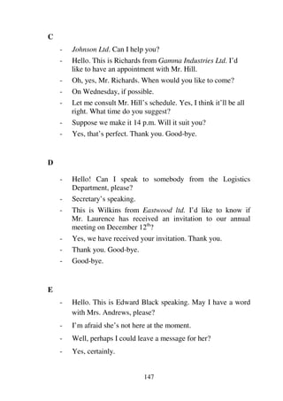 147
C
- Johnson Ltd. Can I help you?
- Hello. This is Richards from Gamma Industries Ltd. I’d
like to have an appointment with Mr. Hill.
- Oh, yes, Mr. Richards. When would you like to come?
- On Wednesday, if possible.
- Let me consult Mr. Hill’s schedule. Yes, I think it’ll be all
right. What time do you suggest?
- Suppose we make it 14 p.m. Will it suit you?
- Yes, that’s perfect. Thank you. Good-bye.
D
- Hello! Can I speak to somebody from the Logistics
Department, please?
- Secretary’s speaking.
- This is Wilkins from Eastwood ltd. I’d like to know if
Mr. Laurence has received an invitation to our annual
meeting on December 12th
?
- Yes, we have received your invitation. Thank you.
- Thank you. Good-bye.
- Good-bye.
E
- Hello. This is Edward Black speaking. May I have a word
with Mrs. Andrews, please?
- I’m afraid she’s not here at the moment.
- Well, perhaps I could leave a message for her?
- Yes, certainly.
 