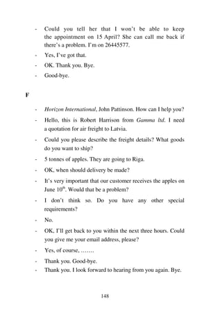 148
- Could you tell her that I won’t be able to keep
the appointment on 15 April? She can call me back if
there’s a problem. I’m on 26445577.
- Yes, I’ve got that.
- OK. Thank you. Bye.
- Good-bye.
F
- Horizon International, John Pattinson. How can I help you?
- Hello, this is Robert Harrison from Gamma ltd. I need
a quotation for air freight to Latvia.
- Could you please describe the freight details? What goods
do you want to ship?
- 5 tonnes of apples. They are going to Riga.
- OK, when should delivery be made?
- It’s very important that our customer receives the apples on
June 10th
. Would that be a problem?
- I don’t think so. Do you have any other special
requirements?
- No.
- OK, I’ll get back to you within the next three hours. Could
you give me your email address, please?
- Yes, of course, …….
- Thank you. Good-bye.
- Thank you. I look forward to hearing from you again. Bye.
 