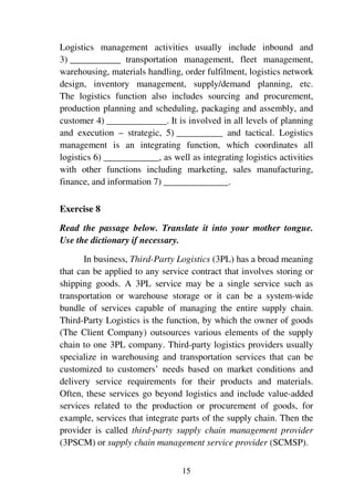 15
Logistics management activities usually include inbound and
3) ___________ transportation management, fleet management,
warehousing, materials handling, order fulfilment, logistics network
design, inventory management, supply/demand planning, etc.
The logistics function also includes sourcing and procurement,
production planning and scheduling, packaging and assembly, and
customer 4) _____________. It is involved in all levels of planning
and execution – strategic, 5) __________ and tactical. Logistics
management is an integrating function, which coordinates all
logistics 6) ____________, as well as integrating logistics activities
with other functions including marketing, sales manufacturing,
finance, and information 7) ______________.
Exercise 8
Read the passage below. Translate it into your mother tongue.
Use the dictionary if necessary.
In business, Third-Party Logistics (3PL) has a broad meaning
that can be applied to any service contract that involves storing or
shipping goods. A 3PL service may be a single service such as
transportation or warehouse storage or it can be a system-wide
bundle of services capable of managing the entire supply chain.
Third-Party Logistics is the function, by which the owner of goods
(The Client Company) outsources various elements of the supply
chain to one 3PL company. Third-party logistics providers usually
specialize in warehousing and transportation services that can be
customized to customers’ needs based on market conditions and
delivery service requirements for their products and materials.
Often, these services go beyond logistics and include value-added
services related to the production or procurement of goods, for
example, services that integrate parts of the supply chain. Then the
provider is called third-party supply chain management provider
(3PSCM) or supply chain management service provider (SCMSP).
 
