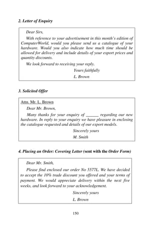 150
2. Letter of Enquiry
Dear Sirs,
With reference to your advertisement in this month’s edition of
ComputerWorld, would you please send us a catalogue of your
hardware. Would you also indicate how much time should be
allowed for delivery and include details of your export prices and
quantity discounts.
We look forward to receiving your reply.
Yours faithfully
L. Brown
3. Solicited Offer
Attn. Mr. L. Brown
Dear Mr. Brown,
Many thanks for your enquiry of ______ regarding our new
hardware. In reply to your enquiry we have pleasure in enclosing
the catalogue requested and details of our export models.
Sincerely yours
M. Smith
4. Placing an Order: Covering Letter (sent with the Order Form)
Dear Mr. Smith,
Please find enclosed our order No 5577L. We have decided
to accept the 10% trade discount you offered and your terms of
payment. We would appreciate delivery within the next five
weeks, and look forward to your acknowledgement.
Sincerely yours
L. Brown
 