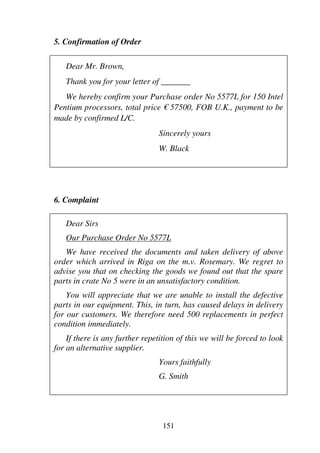 151
5. Confirmation of Order
Dear Mr. Brown,
Thank you for your letter of _______
We hereby confirm your Purchase order No 5577L for 150 Intel
Pentium processors, total price € 57500, FOB U.K., payment to be
made by confirmed L/C.
Sincerely yours
W. Black
6. Complaint
Dear Sirs
Our Purchase Order No 5577L
We have received the documents and taken delivery of above
order which arrived in Riga on the m.v. Rosemary. We regret to
advise you that on checking the goods we found out that the spare
parts in crate No 5 were in an unsatisfactory condition.
You will appreciate that we are unable to install the defective
parts in our equipment. This, in turn, has caused delays in delivery
for our customers. We therefore need 500 replacements in perfect
condition immediately.
If there is any further repetition of this we will be forced to look
for an alternative supplier.
Yours faithfully
G. Smith
 