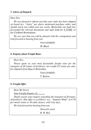 152
7. Advice of Dispatch
Dear Sirs,
We are pleased to inform you that your order has been shipped
on board m.v. “Astra” per above mentioned purchase order, and
should reach you within next two weeks. Meanwhile our bank has
forwarded the relevant documents and sight draft for € 57500 to
the CityBank Birmingham.
We are sure that you will be pleased with the consignment and
look forward to hearing from you.
Yours faithfully
M. Black
8. Enquiry about Freight Rates
Dear Sirs,
Please quote us your most favourable freight rates for the
transport of 20 tonnes of fertilizers, net weight 0.5 tonne per unit,
for shipment from Riga to Rotterdam.
Yours faithfully
T. Barlow
9. Freight Offer
Dear Mr Green
Your Freight Enquiry of ………,
Thank you for your enquiry regarding the transport of 20 tonnes
of fertilizers. Our offer is as follows: m.v. “Summer Wind” at € 70
per metric tonne or 10 cubic metres, with 5 lay days.
We look forward to hearing from you.
Sincerely yours
R. W. Red
 