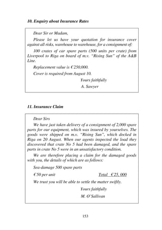 153
10. Enquiry about Insurance Rates
Dear Sir or Madam,
Please let us have your quotation for insurance cover
against all risks, warehouse to warehouse, for a consignment of:
100 crates of car spare parts (500 units per crate) from
Liverpool to Riga on board of m.v. “Rising Sun” of the A&B
Line.
Replacement value is € 250,000.
Cover is required from August 10.
Yours faithfully
A. Sawyer
11. Insurance Claim
Dear Sirs
We have just taken delivery of a consignment of 2,000 spare
parts for our equipment, which was insured by yourselves. The
goods were shipped on m.v. “Rising Sun”, which docked in
Riga on 20 August. When our agents inspected the load they
discovered that crate No 5 had been damaged, and the spare
parts in crate No 5 were in an unsatisfactory condition.
We are therefore placing a claim for the damaged goods
with you, the details of which are as follows:
Sea-damage 500 spare parts
€ 50 per unit Total € 25, 000
We trust you will be able to settle the matter swiftly.
Yours faithfully
M. O’Sallivan
 