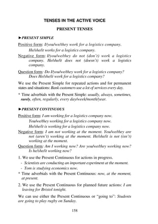 158
TENSES IN THE ACTIVE VOICE
PRESENT TENSES
1PRESENT SIMPLE
Positive form: I/you/we/they work for a logistics company.
He/she/it works for a logistics company.
Negative form: I/you/we/they do not (don’t) work a logistics
company. He/she/it does not (doesn’t) work a logistics
company.
Question form: Do I/you/we/they work for a logistics company?
Does He/she/it work for a logistics company?
We use the Present Simple for repeated actions and for permanent
states and situations: Bank customers use a lot of services every day.
* Time adverbials with the Present Simple: usually, always, sometimes,
rarely, often, regularly, every day/week/month/year.
1PRESENT CONTINUOUS
Positive form: I am working for a logistics company now.
You/we/they working for a logistics company now.
He/she/it is working for a logistics company now.
Negative form: I am not working at the moment. You/we/they are
not (aren’t) working at the moment. He/she/it is not (isn’t)
working at the moment.
Question form: Am I working now? Are you/we/they working now?
Is he/she/it working now?
1. We use the Present Continuous for actions in progress.
- Scientists are conducting an important experiment at the moment.
- Tom is studying economics now.
* Time adverbials with the Present Continuous: now, at the moment,
at present.
2. We use the Present Continuous for planned future actions: I am
leaving for Bristol tonight.
We can use either the Present Continuous or “going to”: Students
are going to play rugby on Sunday.
 