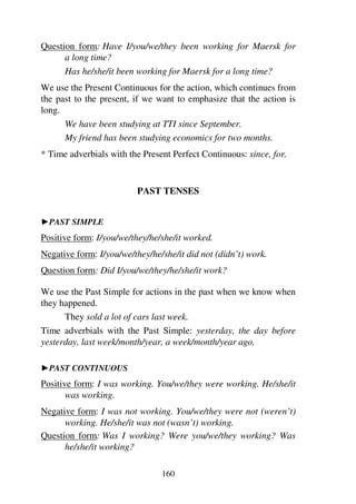160
Question form: Have I/you/we/they been working for Maersk for
a long time?
Has he/she/it been working for Maersk for a long time?
We use the Present Continuous for the action, which continues from
the past to the present, if we want to emphasize that the action is
long.
We have been studying at TTI since September.
My friend has been studying economics for two months.
* Time adverbials with the Present Perfect Continuous: since, for.
PAST TENSES
1PAST SIMPLE
Positive form: I/you/we/they/he/she/it worked.
Negative form: I/you/we/they/he/she/it did not (didn’t) work.
Question form: Did I/you/we/they/he/she/it work?
We use the Past Simple for actions in the past when we know when
they happened.
They sold a lot of cars last week.
Time adverbials with the Past Simple: yesterday, the day before
yesterday, last week/month/year, a week/month/year ago.
1PAST CONTINUOUS
Positive form: I was working. You/we/they were working. He/she/it
was working.
Negative form: I was not working. You/we/they were not (weren’t)
working. He/she/it was not (wasn’t) working.
Question form: Was I working? Were you/we/they working? Was
he/she/it working?
 