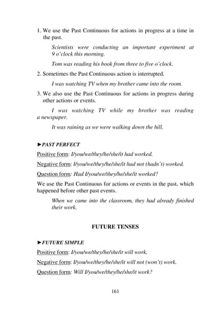 161
1. We use the Past Continuous for actions in progress at a time in
the past.
Scientists were conducting an important experiment at
9 o’clock this morning.
Tom was reading his book from three to five o’clock.
2. Sometimes the Past Continuous action is interrupted.
I was watching TV when my brother came into the room.
3. We also use the Past Continuous for actions in progress during
other actions or events.
I was watching TV while my brother was reading
a newspaper.
It was raining as we were walking down the hill.
1PAST PERFECT
Positive form: I/you/we/they/he/she/it had worked.
Negative form: I/you/we/they/he/she/it had not (hadn’t) worked.
Question form: Had I/you/we/they/he/she/it worked?
We use the Past Continuous for actions or events in the past, which
happened before other past events.
When we came into the classroom, they had already finished
their work.
FUTURE TENSES
1FUTURE SIMPLE
Positive form: I/you/we/they/he/she/it will work.
Negative form: I/you/we/they/he/she/it will not (won’t) work.
Question form: Will I/you/we/they/he/she/it work?
 