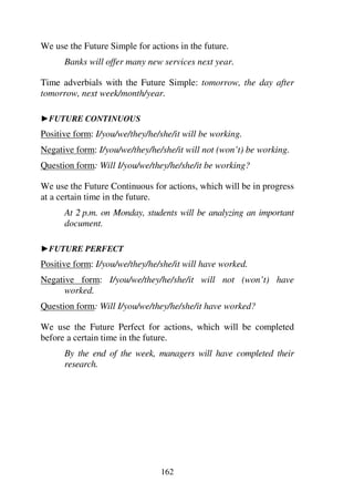 162
We use the Future Simple for actions in the future.
Banks will offer many new services next year.
Time adverbials with the Future Simple: tomorrow, the day after
tomorrow, next week/month/year.
1FUTURE CONTINUOUS
Positive form: I/you/we/they/he/she/it will be working.
Negative form: I/you/we/they/he/she/it will not (won’t) be working.
Question form: Will I/you/we/they/he/she/it be working?
We use the Future Continuous for actions, which will be in progress
at a certain time in the future.
At 2 p.m. on Monday, students will be analyzing an important
document.
1FUTURE PERFECT
Positive form: I/you/we/they/he/she/it will have worked.
Negative form: I/you/we/they/he/she/it will not (won’t) have
worked.
Question form: Will I/you/we/they/he/she/it have worked?
We use the Future Perfect for actions, which will be completed
before a certain time in the future.
By the end of the week, managers will have completed their
research.
 