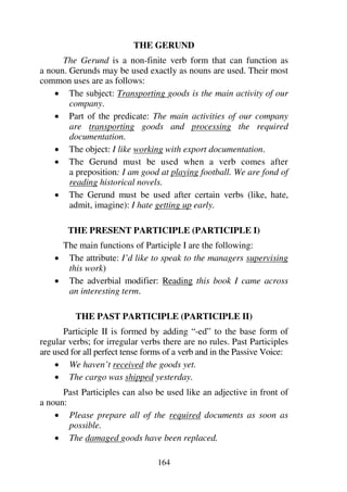 164
THE GERUND
The Gerund is a non-finite verb form that can function as
a noun. Gerunds may be used exactly as nouns are used. Their most
common uses are as follows:
1 The subject: Transporting goods is the main activity of our
company.
1 Part of the predicate: The main activities of our company
are transporting goods and processing the required
documentation.
1 The object: I like working with export documentation.
1 The Gerund must be used when a verb comes after
a preposition: I am good at playing football. We are fond of
reading historical novels.
1 The Gerund must be used after certain verbs (like, hate,
admit, imagine): I hate getting up early.
THE PRESENT PARTICIPLE (PARTICIPLE I)
The main functions of Participle I are the following:
1 The attribute: I’d like to speak to the managers supervising
this work)
1 The adverbial modifier: Reading this book I came across
an interesting term.
THE PAST PARTICIPLE (PARTICIPLE II)
Participle II is formed by adding “-ed” to the base form of
regular verbs; for irregular verbs there are no rules. Past Participles
are used for all perfect tense forms of a verb and in the Passive Voice:
1 We haven’t received the goods yet.
1 The cargo was shipped yesterday.
Past Participles can also be used like an adjective in front of
a noun:
1 Please prepare all of the required documents as soon as
possible.
1 The damaged goods have been replaced.
 