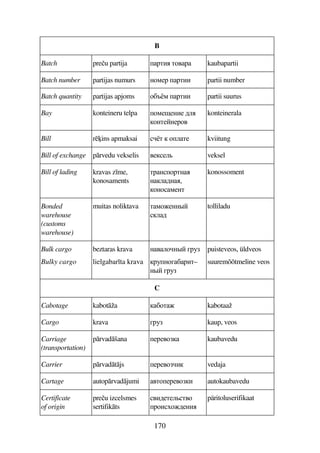 170
B
Batch preu partija FDB D74F kaubapartii
Batch number partijas numurs A785F FDBB partii number
Batch quantity partijas apjoms 7C%8 FDBB partii suurus
Bay konteineru telpa 785$5AB5 69
7AD5A5F74
konteinerala
Bill rins apmaksai D  79D5 kviitung
Bill of exchange prvedu vekselis 4559 veksel
Bill of lading kravas z me,
konosaments
DFA7FDA
A96A,
7A785AD
konossoment
Bonded
warehouse
(customs
warehouse)
muitas noliktava D875AA#
96
tolliladu
Bulk cargo
Bulky cargo
beztaras krava
lielgabar ta krava
A497A# EF3
F3A7ECFBD–
A# EF3
puisteveos, üldveos
suuremõõtmeline veos
C
Cabotage kabotža C7D kabotaaž
Cargo krava EF3 kaup, veos
Carriage
(transportation)
prvadšana 5F547 kaubavedu
Carrier prvadtjs 5F547B vedaja
Cartage autoprvadjumi 4D75F547B autokaubavedu
Certificate
of origin
preu izcelsmes
sertifikts
4B65D59D47
F7B765AB
päritoluserifikaat
 