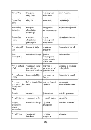 174
Forwarding transporta
eksped cija
DFA7FDA
+56B)B
ekspedeerimine
Forwarding
agent
ekspeditors +56BD7F ekspedeerija
Forwarding
instruction
transporta
eksped cijas
instrukcija
BADF3)B
69 +56BD7F
ekspedeerimisjuhised
Forwarding
service
transporta
eksped cijas
pakalpojumi
393EB
DFA7FDA7
+56B)BB
ekspedeerimisteenus
Free alongside
ship
franko pie kua «47C76A7
67 36A»
Franko laeva kõrval
Free
carrier(FCA)
franko prvadtjs 'FA7-
DFA7FDA75
36A7, 'FA7-
5F547B
Franko vedaja
Free in and out
(FIO)
vedmaksas likme
nav ietvertas
kraušanas izmaksas
7EF3 B
4#EF3  D
'FD74D59
lastimine ja lossimine
prahtija kulul
Free on board
(FOB)
franko kua kljs «47C76A7 A
C7FD3»
Franko laeva pardal
Free port
(free airport free
trade zone –
FTZ)
br vs tirdzniec bas
zona
7A 47C76A7
D7FE749B
vabasadam,
vabakaubandustsoon
Freight vedmaksa 'FD74AB5 veoraha, prahiraha
Freight charges vedmaksas tarifs EF3747 DFB' veotariifid
Freight
declaration
(cargo
declaration)
kravas deklarcija EF374
659F)B
kaubadeklaratsioon
Freight costs vedmaksas
izmaksas
EF374#5
B65FB
veokulud
 