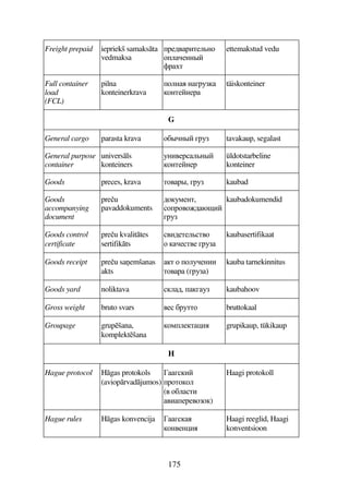 175
Freight prepaid iepriekš samaksta
vedmaksa
F564FBD59A7
795AA#
'FD
ettemakstud vedu
Full container
load
(FCL)
pilna
konteinerkrava
79A AEF3
7AD5A5F
täiskonteiner
G
General cargo parasta krava 7C#A# EF3 tavakaup, segalast
General purpose
container
universls
konteiners
3AB45F9A#
7AD5A5F
üldotstarbeline
konteiner
Goods preces, krava D74F#, EF3 kaubad
Goods
accompanying
document
preu
pavaddokuments
67385AD,
7F7476,$B
EF3
kaubadokumendid
Goods control
certificate
preu kvalittes
sertifikts
4B65D59D47
7 5D45 EF3
kaubasertifikaat
Goods receipt preu sa2emšanas
akts
D 7 7935ABB
D74F (EF3)
kauba tarnekinnitus
Goods yard noliktava 96, E3 kaubahoov
Gross weight bruto svars 45 CF3DD7 bruttokaal
Groupage grupšana,
komplektšana
7895D)B grupikaup, tükikaup
H
Hague protocol Hgas protokols
(avioprvadjumos)
-EB
F7D779
(4 7C9DB
4B5F5477)
Haagi protokoll
Hague rules Hgas konvencija -E
7A45A)B
Haagi reeglid, Haagi
konventsioon
 
