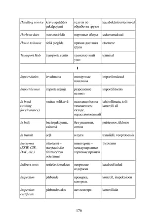 176
Handling service kravu apstrdes
pakalpojumi
393EB 7
7CFC7D5 EF374
kauabakäsitsusteenused
Harbour dues ostas nodoklis 7FD74#5 C7F# sadamamaksud
House to house tieš piegde F8 67D4
EF3
otsetarne
Transport Hub transporta centrs DFA7FDA#
359
terminal
I
Import duties ievedmuita B87FDA#5
7!9BA#
impordimaksud
Import licence importa at(auja FF5!5AB5
A 447
impordilitsents
In bond
(waiting
for clearance)
muitas noliktav A76$B A
D875AA78
965,
A5FD875AA#
lahtitollimata, tolli
kontrolli all
In bulk bez iepakojuma,
vairum
C5 374B,
7D78
puisteveos, üldveos
In transit ce( 4 3DB transiidil, veoprotsessis
Incoterms
(EXW, CIF,
DAF, etc.)
inkotermi –
starptautiskie
tirdzniec bas
noteikumi
BA7D5F8# –
8563AF76A#5
D7FE74#5 F4B9
Incoterms
Indirect costs netiešas izmaksas A5F8#5
B65FB
kaudsed kulud
Inspection prbaude F745F,
7ADF79
kontroll, inspektsioon
Inspection
certificate
prbaudes akts D 787DF kontrolliakt
 