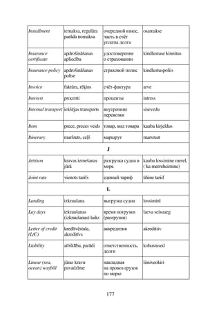 177
Installment iemaksa, regulra
parda nomaksa
75F56A7 4A7,
D 4 D
39D# 679E
osamakse
Insurance
certificate
apdrošinšanas
apliec ba
367D745F5AB5
7 DF74ABB
kindlustuse kinnitus
Insurance policy apdrošinšanas
polise
DF747 79B kindlustuspoliis
Invoice faktra, rins D-'D3F arve
Interest procenti F7)5AD# intress
Internal transport iekšjas transports 4A3DF5AAB5
5F547B
sisevedu
Item prece, preces veids D74F, 4B6 D74F kauba kirjeldus
Itinerary maršruts, ce(š 8F!F3D marsruut
J
Jettison kravas izmešanas
jr
FEF3 36A 4
87F5
kauba lossimine merel,
( ka merreheimine)
Joint rate vienots tarifs 56BA# DFB' ühine tariif
L
Landing izkraušana 4#EF3 36A lossiminl
Lay days iekraušanas
(izkraušanas) laiks
4F58 7EF3B
(FEF3B)
laeva seisuaeg
Letter of credit
(L/C)
kred tvstule,
akredit vs
F56BDB4 akreditiiv
Liability atbild ba, pardi 7D45DD45AA7D,
679EB
kohustused
Linear (sea,
ocean) waybill
jras kravu
pavadz me
A96A
A F747 EF374
7 87F,
liiniveokiri
 