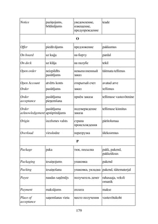 179
Notice pazi2ojums,
br dinjums
34567895AB5,
B45$5AB5,
F563F565AB5
teade
O
Offer piedvjums F56975AB5 pakkumus
On board uz kua A C7FD3 pardal
On deck uz klja A 93C5 tekil
Open order neizpild ts
past jums
A54#79A5AA#

täitmata tellimus
Open Account
Order
atvrts konts
past jums
7DF#D# 5D

avatud arve
tellimus
Order
acceptance
past juma
pie2emšana
FB8  tellimuse vastuvõtmine
Order
acknowledgement
past juma
apstiprinjums
76D45F65AB5

tellimuse kinnitus
Origin izcelsmes valsts DFA
F7B765AB
päritolumaa
Overload virsslodze 5F5EF3 ülekoormus
P
Package paka D,, 7#9 pakk, pakend,
pakkeüksus
Packaging iesai2ojums 374 pakend
Packing iesai2ošana 374, 396 pakend, täitematerjal
Payee naudas sa2mjs 793D59 65A5E rahasaaja, veksli
omanik
Payment maksjums 79D makse
Place of
acceptance
sa2emšanas vieta 85D7 7935AB vastuvõtukoht
 