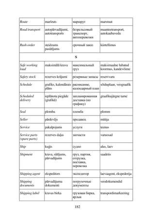 182
Route maršruts 8F!F3D marsruut
Road transport autoprvadjumi,
autotransports
C5F5974#
DFA7FD,
4D75F547B
maanteetransport,
autokaubavedu
Rush order steidzams
past jums
F7A#  kiirtellimus
S
Safe working
load
maksiml krava 8B89A#
EF3
maksimaalne lubatud
koormus, kandevõime
Safety stock rezerves krjumi F55F4A#5 # reservvaru
Schedule grafiks, kalendrais
plns
FBAB5,
95A6FA# 9A
sõiduplaan, veograafik
Scheduled
delivery
ieplnota piegde
(grafik)
9ABF74AA
67D4 (7
EF'B3)
graafikujärgne tarne
Seal plomba 978C plomm
Seller prdevjs F7645) müüja
Service pakalpojums 393EB teenus
Service parts
(spare parts)
rezerves da(as DB varuosad
Ship kuis 36A7 alus, laev
Shipment krava, st jums,
prvadjums
EF3, FDB,
7DEF3,
7D4,
5F547
saadetis
Shipping agent ekspeditors +56BD7F laevaagent, ekspederija
Shipping
documents
prvadjuma
dokumenti
7EF37A#5
67385AD#
veodokumendid
Shipping label kravas birka EF374 CBF,
F9#
transpordimarkeering
 