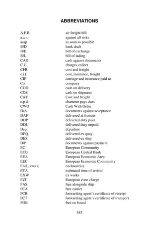 185
ABBREVIATIONS
A.F.B. air freight bill
a.a.r. against all risks
asap as soon as possible
B/D bank draft
B/E bill of exchange
B/L bill of lading
CAD cash against documents
C.C. charges collect
CFR cost and freight
c.i.f. cost, insurance, freight
CIP carriage and insurance paid to
Co company
COD cash on delivery
COS cash on shipment
CF Cost and freight
c.p.d. charterer pays dues
CWO Cash With Order
D/A documents against acceptance
DAF delivered at frontier
DDP delivered duty paid
DDU delivered duty unpaid
Dep. departure
DEQ delivered ex quay
DES delivered ex ship
D/P documents against payment
EC European Community
ECB European Central Bank
EEA European Economic Area
EEC European Economic Community
Encl., enc(s) enclosure(s)
ETA estimated time of arrival
EXW ex works
EZC European zone charge
FAS free alongside ship
FCA free carrier
FCR forwarding agent’s certificate of receipt
FCT forwarding agent’s certificate of transport
FOB free on board
 