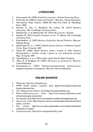 187
LITERATURE
1. Grussendorf, M. (2009) English for Logistics. Oxford University Press.
2. Ferlicchia, H. (2006) Commercial English. Moscow: Eksmo Education.
3. International Trade. Finance. (2006) Ed. John O. E. Clark. St. Petersburg:
Karo, 2006.
4. Koester, A., Pitt, A., Handford, M., Lisboa, M. (2013) Business
Advantage. UK: Cambridge University Press.
5. Matulewska, A.  Matulewski, M. (2010) My Logistics. Poznan.
6. Murphy, R. (2012) English Grammar in Use. 4th
edition. UK: Cambridge
University Press.
7. Petrochenkov, A. (2007) Business English for Special Purposes. Moscow:
Dobraja Kniga.
8. Sprancmanis, N. u. c. (2007) English-Latvian Glossary of Business Logistic
Terms. Riga: Zvaigzne ABC.
9. Taylor, Sh. (2006) Model Business Letters, E-mails  Other Business
Documentation / Lietiš3o v4stu5u, e-pasta un citu dokumentu paraugi.
Riga: Zvaigzne ABC.
10. Agamdžanova, V. u.c. (1992) Anglu valoda biznes6. Riga: Zvaigzne.
11. .C5EE, /.  /5A'7F6, 0. (2006) 100 789AB CD DCEF8
9 