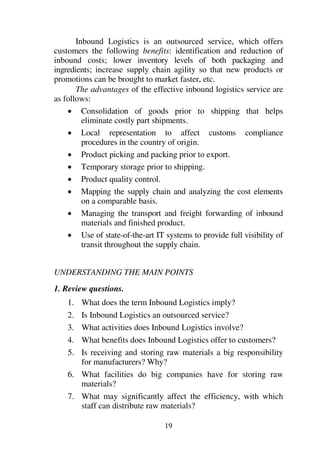 19
Inbound Logistics is an outsourced service, which offers
customers the following benefits: identification and reduction of
inbound costs; lower inventory levels of both packaging and
ingredients; increase supply chain agility so that new products or
promotions can be brought to market faster, etc.
The advantages of the effective inbound logistics service are
as follows:
1 Consolidation of goods prior to shipping that helps
eliminate costly part shipments.
1 Local representation to affect customs compliance
procedures in the country of origin.
1 Product picking and packing prior to export.
1 Temporary storage prior to shipping.
1 Product quality control.
1 Mapping the supply chain and analyzing the cost elements
on a comparable basis.
1 Managing the transport and freight forwarding of inbound
materials and finished product.
1 Use of state-of-the-art IT systems to provide full visibility of
transit throughout the supply chain.
UNDERSTANDING THE MAIN POINTS
1. Review questions.
1. What does the term Inbound Logistics imply?
2. Is Inbound Logistics an outsourced service?
3. What activities does Inbound Logistics involve?
4. What benefits does Inbound Logistics offer to customers?
5. Is receiving and storing raw materials a big responsibility
for manufacturers? Why?
6. What facilities do big companies have for storing raw
materials?
7. What may significantly affect the efficiency, with which
staff can distribute raw materials?
 