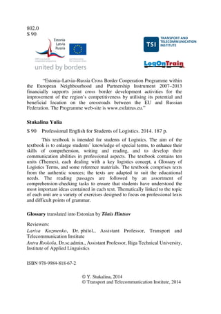 802.0
S 90
“Estonia–Latvia–Russia Cross Border Cooperation Programme within
the European Neighbourhood and Partnership Instrument 2007–2013
financially supports joint cross border development activities for the
improvement of the region’s competitiveness by utilising its potential and
beneficial location on the crossroads between the EU and Russian
Federation. The Programme web-site is www.estlatrus.eu.”
Stukalina Yulia
S 90 Professional English for Students of Logistics. 2014. 187 p.
This textbook is intended for students of Logistics. The aim of the
textbook is to enlarge students’ knowledge of special terms, to enhance their
skills of comprehension, writing and reading, and to develop their
communication abilities in professional aspects. The textbook contains ten
units (Themes), each dealing with a key logistics concept, a Glossary of
Logistics Terms, and some reference materials. The textbook comprises texts
from the authentic sources; the texts are adapted to suit the educational
needs. The reading passages are followed by an assortment of
comprehension-checking tasks to ensure that students have understood the
most important ideas contained in each text. Thematically linked to the topic
of each unit are a variety of exercises designed to focus on professional lexis
and difficult points of grammar.
Glossary translated into Estonian by Tõnis Hintsov
Reviewers:
Larisa Kuzmenko, Dr. philol., Assistant Professor, Transport and
Telecommunication Institute
Antra Roskoša, Dr.sc.admin., Assistant Professor, Riga Technical University,
Institute of Applied Linguistics
ISBN 978-9984-818-67-2
© Y. Stukalina, 2014
© Transport and Telecommunication Institute, 2014
12345672183498
1ABAC7DDE4FC31F748
F451F1E1A
 
