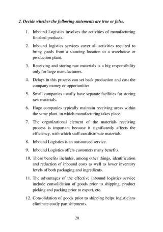 20
2. Decide whether the following statements are true or false.
1. Inbound Logistics involves the activities of manufacturing
finished products.
2. Inbound logistics services cover all activities required to
bring goods from a sourcing location to a warehouse or
production plant.
3. Receiving and storing raw materials is a big responsibility
only for large manufacturers.
4. Delays in this process can set back production and cost the
company money or opportunities
5. Small companies usually have separate facilities for storing
raw materials.
6. Huge companies typically maintain receiving areas within
the same plant, in which manufacturing takes place.
7. The organizational element of the materials receiving
process is important because it significantly affects the
efficiency, with which staff can distribute materials.
8. Inbound Logistics is an outsourced service.
9. Inbound Logistics offers customers many benefits.
10. These benefits includes, among other things, identification
and reduction of inbound costs as well as lower inventory
levels of both packaging and ingredients.
11. The advantages of the effective inbound logistics service
include consolidation of goods prior to shipping, product
picking and packing prior to export, etc.
12. Consolidation of goods prior to shipping helps logisticians
eliminate costly part shipments.
 