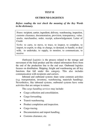 21
TEXT II
OUTBOUND LOGISTICS
Before reading the text check the meaning of the Key Words
in the dictionary.
Nouns: recipient, carrier, ingredient, delivery, warehousing, inspection,
customs clearance, documentation, provision, transparency, value,
stocks, merchandise, order, receipt, acknowledgement, Letter of
Credit
Verbs: to carry, to move, to trace, to inspect, to complete, to
import, to export, to ship, to change, to demand, to handle, to deal
with, to undertake, to supply, to monitor, to communicate, to
receive
Outbound Logistics is the process related to the storage and
movement of the final product and the related information flows from
the end of the production line to the end user. Outbound logistics
focuses on distribution. Shipping, freight and warehousing are all key
functions that fall under this category. This also includes
communication with recipients and carriers.
Inbound and outbound systems share some common activities
(e.g. transportation, inventory, warehousing, materials handling).
Nevertheless, like inbound systems, outbound systems have some
activities that are unique in nature.
The cargo handling services may include:
1 Cargo collection and consolidation.
1 Cargo forwarding.
1 Transit warehousing.
1 Product completion and inspection.
1 Cargo tracing.
1 Documentation and import handling.
1 Customs clearance, etc.
 