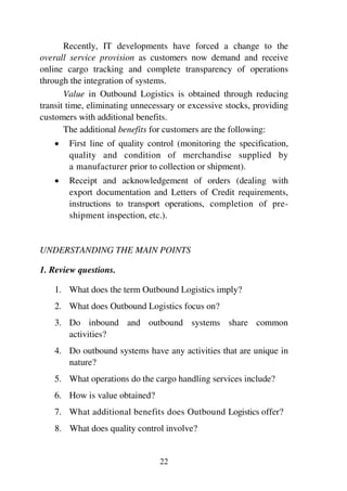 22
Recently, IT developments have forced a change to the
overall service provision as customers now demand and receive
online cargo tracking and complete transparency of operations
through the integration of systems.
Value in Outbound Logistics is obtained through reducing
transit time, eliminating unnecessary or excessive stocks, providing
customers with additional benefits.
The additional benefits for customers are the following:
1 First line of quality control (monitoring the specification,
quality and condition of merchandise supplied by
a manufacturer prior to collection or shipment).
1 Receipt and acknowledgement of orders (dealing with
export documentation and Letters of Credit requirements,
instructions to transport operations, completion of pre-
shipment inspection, etc.).
UNDERSTANDING THE MAIN POINTS
1. Review questions.
1. What does the term Outbound Logistics imply?
2. What does Outbound Logistics focus on?
3. Do inbound and outbound systems share common
activities?
4. Do outbound systems have any activities that are unique in
nature?
5. What operations do the cargo handling services include?
6. How is value obtained?
7. What additional benefits does Outbound Logistics offer?
8. What does quality control involve?
 