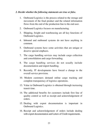 23
2. Decide whether the following statements are true or false.
1. Outbound Logistics is the process related to the storage and
movement of the final product and the related information
flows from the end of the production line to the end user.
2. Outbound Logistics focuses on manufacturing.
3. Shipping, freight and warehousing are all key functions of
Outbound Logistics.
4. Inbound and outbound systems do not have anything in
common.
5. Outbound systems have some activities that are unique or
deserve special emphasis.
7. The cargo handling services may include cargo collection
and consolidation and cargo forwarding.
8. The cargo handling services do not usually include
documentation and import handling.
9. Recently, IT developments have forced a change to the
overall service provision.
10. Modern customers demand online cargo tracking and
complete transparency of logistics operations.
13. Value in Outbound Logistics is obtained through increasing
transit time.
14. The additional benefits for customers include first line of
quality control as well as receipt and acknowledgement of
orders.
15. Dealing with export documentation is important in
Outbound Logistics.
16. Receipt and acknowledgement of orders include dealing
with export documentation and Letters of Credit requirements.
 