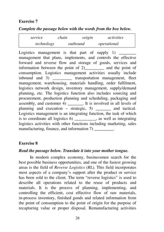 28
Exercise 7
Complete the passage below with the words from the box below.
service chain origin activities
technology outbound operational
Logistics management is that part of supply 1) ________
management that plans, implements, and controls the effective
forward and reverse flow and storage of goods, services and
information between the point of 2)_________ and the point of
consumption. Logistics management activities usually include
inbound and 3) _________ transportation management, fleet
management, warehousing, materials handling, order fulfilment,
logistics network design, inventory management, supply/demand
planning, etc. The logistics function also includes sourcing and
procurement, production planning and scheduling, packaging and
assembly, and customer 4) _______. It is involved in all levels of
planning and execution – strategic, 5) _______ and tactical.
Logistics management is an integrating function, the task of which
is to coordinate all logistics 6) __________, as well as integrating
logistics activities with other functions including marketing, sales
manufacturing, finance, and information 7) _________.
Exercise 8
Read the passage below. Translate it into your mother tongue.
In modern complex economy, businessmen search for the
best possible business opportunities, and one of the fastest growing
areas is the field of Reverse Logistics (RL). This field incorporates
most aspects of a company’s support after the product or service
has been sold to the client. The term “reverse logistics” is used to
describe all operations related to the reuse of products and
materials. It is the process of planning, implementing, and
controlling the efficient, cost effective flow of raw materials,
in-process inventory, finished goods and related information from
the point of consumption to the point of origin for the purpose of
recapturing value or proper disposal. Remanufacturing activities
 
