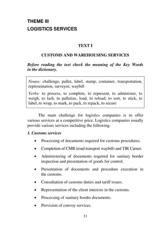 31
THEME III
LOGISTICS SERVICES
TEXT I
CUSTOMS AND WAREHOUSING SERVICES
Before reading the text check the meaning of the Key Words
in the dictionary.
Nouns: challenge, pallet, label, stamp, container, transportation,
representation, surveyor, waybill
Verbs: to process, to complete, to represent, to administer, to
weigh, to lash, to palletize, load, to reload, to sort, to stick, to
label, to wrap, to mark, to pack, to repack, to secure
The main challenge for logistics companies is to offer
various services at a competitive price. Logistics companies usually
provide various services including the following.
1. Customs services
1 Processing of documents required for customs procedures.
1 Completion of CMR (road transport waybill) and TIR Carnet.
1 Administering of documents required for sanitary border
inspection and presentation of goods for control.
1 Presentation of documents and procedure execution in
the customs.
1 Consultation of customs duties and tariff issues.
1 Representation of the client interests in the customs.
1 Processing of sanitary border documents.
1 Provision of convoy services.
 