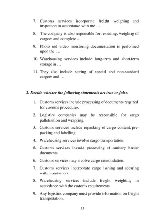33
7. Customs services incorporate freight weighing and
inspection in accordance with the …
8. The company is also responsible for reloading, weighing of
cargoes and complete …
9. Photo and video monitoring documentation is performed
upon the …
10. Warehousing services include long-term and short-term
storage in …
11. They also include storing of special and non-standard
cargoes and …
2. Decide whether the following statements are true or false.
1. Customs services include processing of documents required
for customs procedures.
2. Logistics companies may be responsible for cargo
palletisation and wrapping.
3. Customs services include repacking of cargo content, pre-
packing and labelling.
4. Warehousing services involve cargo transportation.
5. Customs services include processing of sanitary border
documents.
6. Customs services may involve cargo consolidation.
7. Customs services incorporate cargo lashing and securing
within containers.
8. Warehousing services include freight weighting in
accordance with the customs requirements.
9. Any logistics company must provide information on freight
transportation.
 