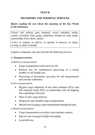 34
TEXT II
TRANSPORT AND TERMINAL SERVICES
Before reading the text check the meaning of the Key Words
in the dictionary.
Nouns: rail, railway, port, terminal, vessel, container, trailer,
carrier, stevedore, load, gauge, authorities, freight car, tank, mode,
partnership, Cross-dock, charter
Verbs: to contain, to deliver, to operate, to process, to repair,
to ship, to shift, to handle
Logistics companies may also provide the following services.
1. Transport services
a) Railway transportation
1 Cargo transportation and transit by rail.
1 Railway line for simultaneous processing of a certain
number of rail freight cars.
1 Processing of documents necessary for rail transportation
and customs authorities.
b) Sea transportation
1 Regular cargo shipments of less than container (LCL) and
full container loads (FCL) in partnership with all shipping
lines operating in the port.
1 Door to door cargo delivery.
1 Dangerous and valuable cargo transportation.
1 Special (out-of-gauge) cargo transportation through the port.
c) Road transportation
1 Cargo transportation on trailers and container carriers.
1 Special (out-of-gauge) freight forwarding.
1 Local delivery.
 