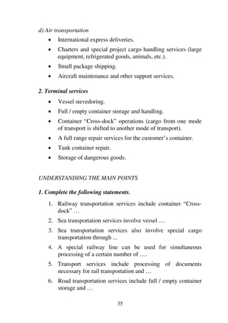 35
d) Air transportation
1 International express deliveries.
1 Charters and special project cargo handling services (large
equipment, refrigerated goods, animals, etc.).
1 Small package shipping.
1 Aircraft maintenance and other support services.
2. Terminal services
1 Vessel stevedoring.
1 Full / empty container storage and handling.
1 Container “Cross-dock” operations (cargo from one mode
of transport is shifted to another mode of transport).
1 A full range repair services for the customer’s container.
1 Tank container repair.
1 Storage of dangerous goods.
UNDERSTANDING THE MAIN POINTS
1. Complete the following statements.
1. Railway transportation services include container “Cross-
dock” …
2. Sea transportation services involve vessel …
3. Sea transportation services also involve special cargo
transportation through ...
4. A special railway line can be used for simultaneous
processing of a certain number of ….
5. Transport services include processing of documents
necessary for rail transportation and …
6. Road transportation services include full / empty container
storage and …
 