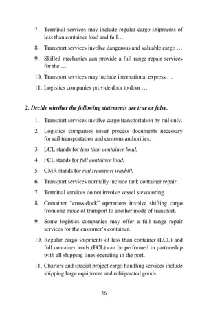 36
7. Terminal services may include regular cargo shipments of
less than container load and full…
8. Transport services involve dangerous and valuable cargo …
9. Skilled mechanics can provide a full range repair services
for the …
10. Transport services may include international express …
11. Logistics companies provide door to door …
2. Decide whether the following statements are true or false.
1. Transport services involve cargo transportation by rail only.
2. Logistics companies never process documents necessary
for rail transportation and customs authorities.
3. LCL stands for less than container load.
4. FCL stands for full container load.
5. CMR stands for rail transport waybill.
6. Transport services normally include tank container repair.
7. Terminal services do not involve vessel stevedoring.
8. Container “cross-dock” operations involve shifting cargo
from one mode of transport to another mode of transport.
9. Some logistics companies may offer a full range repair
services for the customer’s container.
10. Regular cargo shipments of less than container (LCL) and
full container loads (FCL) can be performed in partnership
with all shipping lines operating in the port.
11. Charters and special project cargo handling services include
shipping large equipment and refrigerated goods.
 