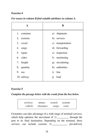 38
Exercise 4
For nouns in column B find suitable attributes in column A.
A B
1. container
2. customs
3. vessel
4. cargo
5. repair
6. video
7. freight
8. quantity
9. sea
10. railway
a) shipments
b) services
c) transportation
d) forwarding
e) inspection
f) monitoring
g) stevedoring
h) authorities
i) line
j) load
Exercise 5
Complete the passage below with the words from the box below.
services money vessels systems
vehicle clearance cargo costs
Customers can take advantage of a wide range of terminal services,
which help optimize the movement of 1) _________ through the
port to its final destination. Depending on the terminal, these
services can include customs 2) ___________, pre-delivery
 