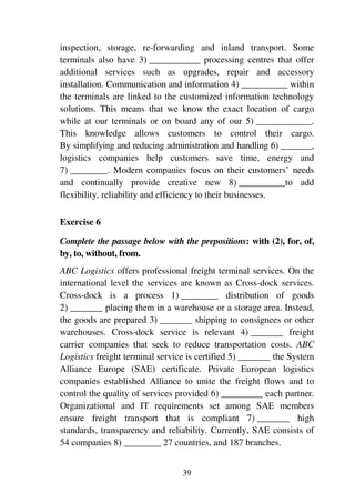 39
inspection, storage, re-forwarding and inland transport. Some
terminals also have 3) ___________ processing centres that offer
additional services such as upgrades, repair and accessory
installation. Communication and information 4) __________ within
the terminals are linked to the customized information technology
solutions. This means that we know the exact location of cargo
while at our terminals or on board any of our 5) ____________.
This knowledge allows customers to control their cargo.
By simplifying and reducing administration and handling 6) _______,
logistics companies help customers save time, energy and
7) ________. Modern companies focus on their customers’ needs
and continually provide creative new 8) __________to add
flexibility, reliability and efficiency to their businesses.
Exercise 6
Complete the passage below with the prepositions: with (2), for, of,
by, to, without, from.
ABC Logistics offers professional freight terminal services. On the
international level the services are known as Cross-dock services.
Cross-dock is a process 1) ________ distribution of goods
2) _______ placing them in a warehouse or a storage area. Instead,
the goods are prepared 3) _______ shipping to consignees or other
warehouses. Cross-dock service is relevant 4) _______ freight
carrier companies that seek to reduce transportation costs. ABC
Logistics freight terminal service is certified 5) _______ the System
Alliance Europe (SAE) certificate. Private European logistics
companies established Alliance to unite the freight flows and to
control the quality of services provided 6) _________ each partner.
Organizational and IT requirements set among SAE members
ensure freight transport that is compliant 7) _______ high
standards, transparency and reliability. Currently, SAE consists of
54 companies 8) ________ 27 countries, and 187 branches.
 