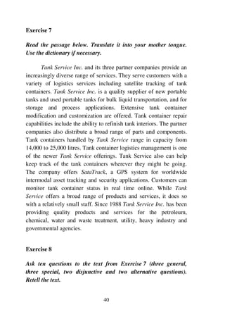 40
Exercise 7
Read the passage below. Translate it into your mother tongue.
Use the dictionary if necessary.
Tank Service Inc. and its three partner companies provide an
increasingly diverse range of services. They serve customers with a
variety of logistics services including satellite tracking of tank
containers. Tank Service Inc. is a quality supplier of new portable
tanks and used portable tanks for bulk liquid transportation, and for
storage and process applications. Extensive tank container
modification and customization are offered. Tank container repair
capabilities include the ability to refinish tank interiors. The partner
companies also distribute a broad range of parts and components.
Tank containers handled by Tank Service range in capacity from
14,000 to 25,000 litres. Tank container logistics management is one
of the newer Tank Service offerings. Tank Service also can help
keep track of the tank containers wherever they might be going.
The company offers SataTrack, a GPS system for worldwide
intermodal asset tracking and security applications. Customers can
monitor tank container status in real time online. While Tank
Service offers a broad range of products and services, it does so
with a relatively small staff. Since 1988 Tank Service Inc. has been
providing quality products and services for the petroleum,
chemical, water and waste treatment, utility, heavy industry and
governmental agencies.
Exercise 8
Ask ten questions to the text from Exercise 7 (three general,
three special, two disjunctive and two alternative questions).
Retell the text.
 