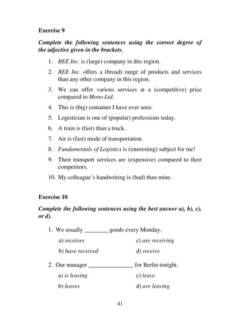 41
Exercise 9
Complete the following sentences using the correct degree of
the adjective given in the brackets.
1. BEE Inc. is (large) company in this region.
2. BEE Inc. offers a (broad) range of products and services
than any other company in this region.
3. We can offer various services at a (competitive) price
compared to Mono Ltd.
4. This is (big) container I have ever seen.
5. Logistician is one of (popular) professions today.
6. A train is (fast) than a truck.
7. Air is (fast) mode of transportation.
8. Fundamentals of Logistics is (interesting) subject for me!
9. Their transport services are (expensive) compared to their
competitors.
10. My colleague’s handwriting is (bad) than mine.
Exercise 10
Complete the following sentences using the best answer a), b), c),
or d).
1. We usually ________ goods every Monday.
a) receives c) are receiving
b) have received d) receive
2. Our manager _______________ for Berlin tonight.
a) is leaving c) leave
b) leaves d) are leaving
 